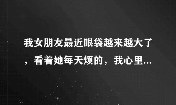 我女朋友最近眼袋越来越大了，看着她每天烦的，我心里也不得劲，请教大家该如何去除眼袋呢？