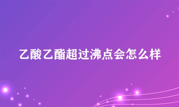 乙酸乙酯超过沸点会怎么样