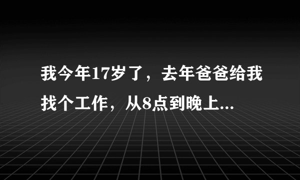 我今年17岁了，去年爸爸给我找个工作，从8点到晚上11点，除了吃饭就要不停的做，我受不了，我老爸答