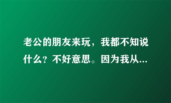 老公的朋友来玩，我都不知说什么？不好意思。因为我从小到大很少和男人交往的。我总是回避让他们喝酒聊天