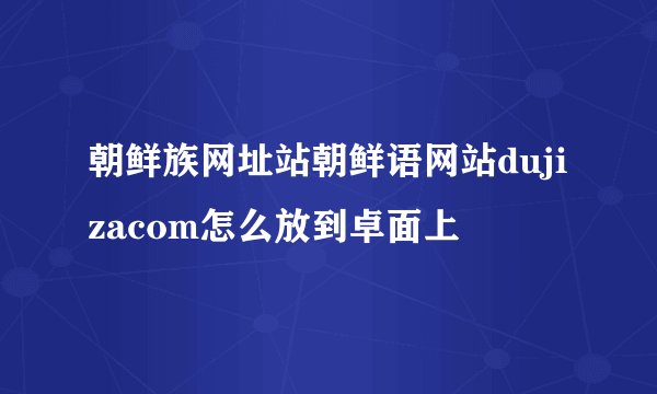 朝鲜族网址站朝鲜语网站dujizacom怎么放到卓面上
