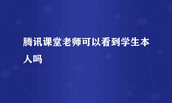 腾讯课堂老师可以看到学生本人吗