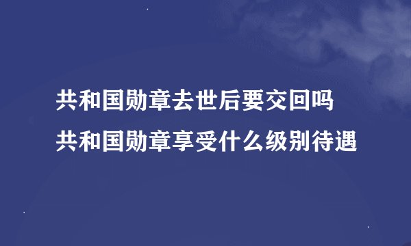 共和国勋章去世后要交回吗 共和国勋章享受什么级别待遇