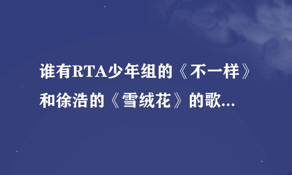 谁有RTA少年组的《不一样》和徐浩的《雪绒花》的歌词呀？太好听啦！！！