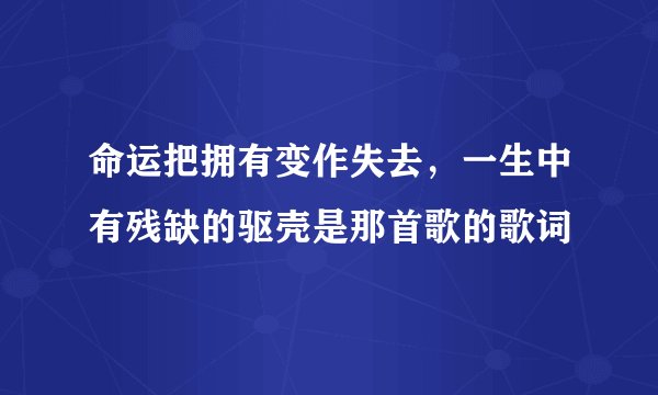 命运把拥有变作失去，一生中有残缺的驱壳是那首歌的歌词