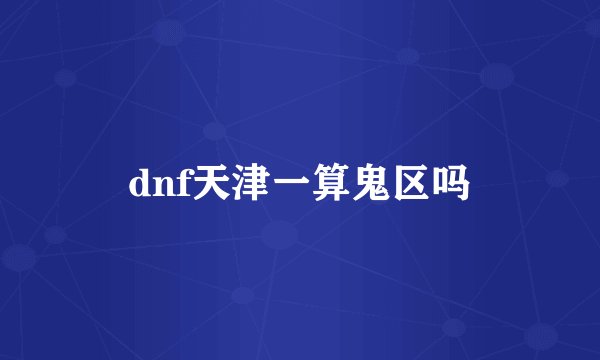dnf天津一算鬼区吗