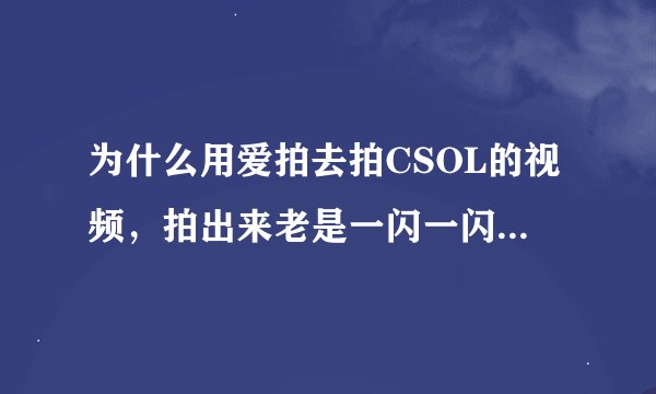 为什么用爱拍去拍CSOL的视频，拍出来老是一闪一闪的啊，要怎么办呢？