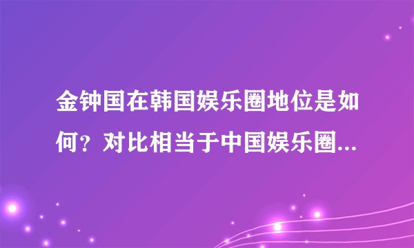 金钟国在韩国娱乐圈地位是如何？对比相当于中国娱乐圈的哪位？
