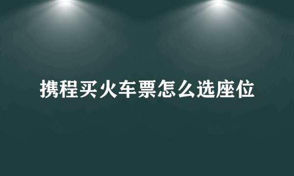 携程买火车票怎么选座位