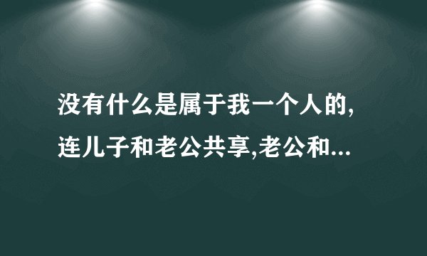 没有什么是属于我一个人的,连儿子和老公共享,老公和公婆共享,爸妈和姐姐共享?