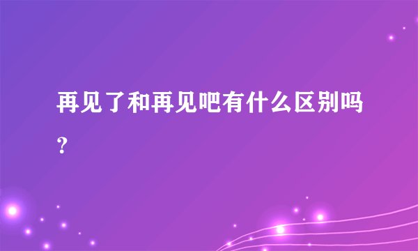 再见了和再见吧有什么区别吗？
