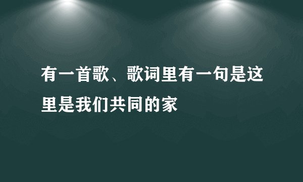 有一首歌、歌词里有一句是这里是我们共同的家