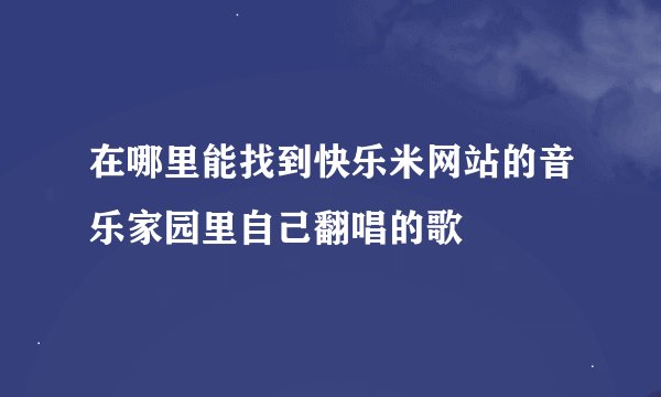 在哪里能找到快乐米网站的音乐家园里自己翻唱的歌