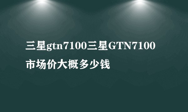 三星gtn7100三星GTN7100市场价大概多少钱