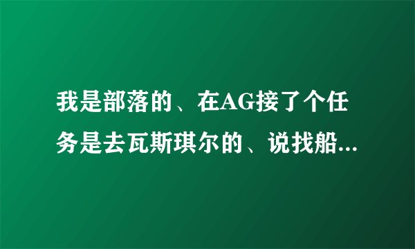 我是部落的、在AG接了个任务是去瓦斯琪尔的、说找船过去、可我没找到啊！！哪位帮帮我啊？？我新手！！！