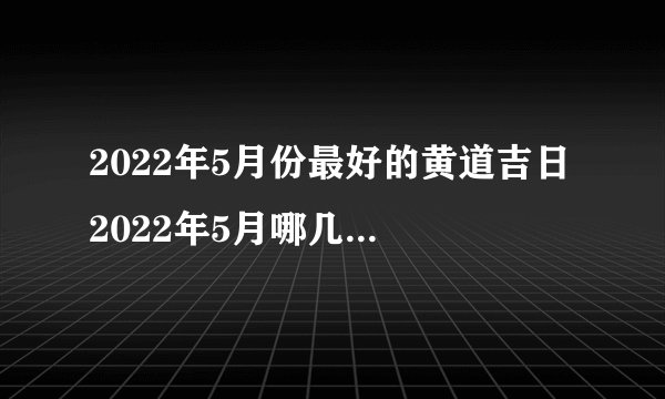 2022年5月份最好的黄道吉日 2022年5月哪几天是黄道吉日