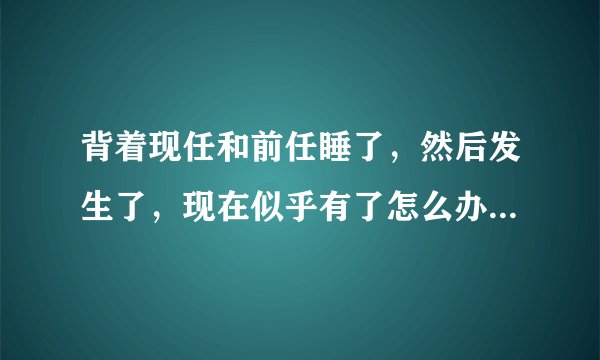 背着现任和前任睡了,然后发生了,现在似乎有了怎么办啊十六七岁?