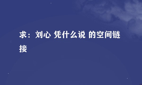 求：刘心 凭什么说 的空间链接