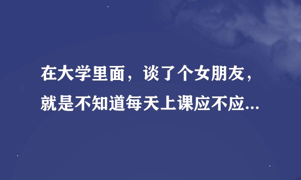 在大学里面，谈了个女朋友，就是不知道每天上课应不应该都和她做在一起。