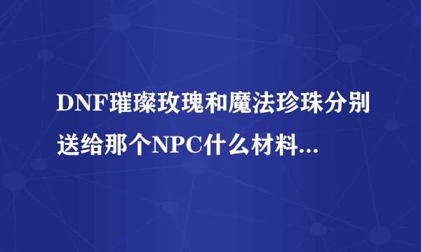 DNF璀璨玫瑰和魔法珍珠分别送给那个NPC什么材料会得到？