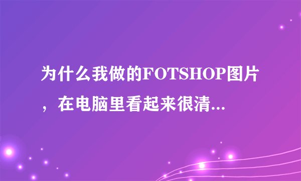 为什么我做的FOTSHOP图片，在电脑里看起来很清楚，但打印成彩色就不太清楚了。（是扫后加工的）。求帮助！