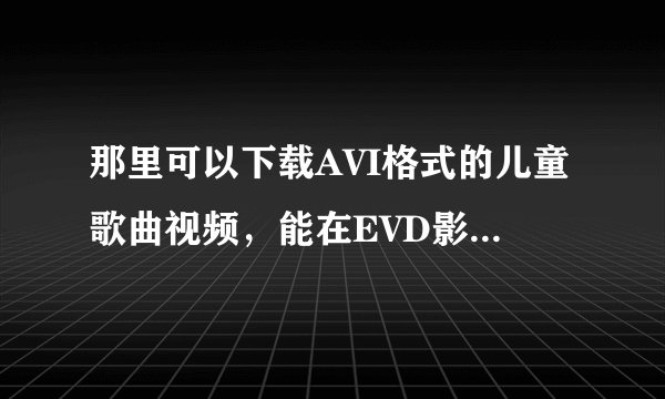 那里可以下载AVI格式的儿童歌曲视频，能在EVD影碟机上放，