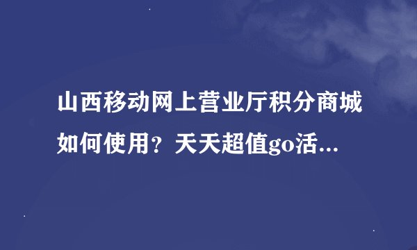 山西移动网上营业厅积分商城如何使用？天天超值go活动有几分兑换吗？
