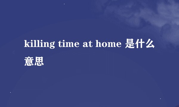 killing time at home 是什么意思