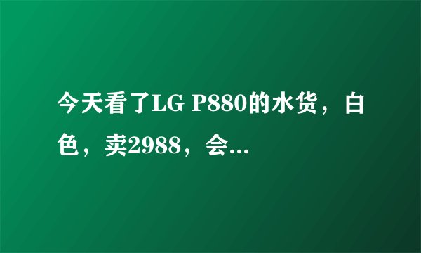 今天看了LG P880的水货，白色，卖2988，会不会假啊？