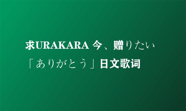 求URAKARA 今、赠りたい「ありがとう」日文歌词