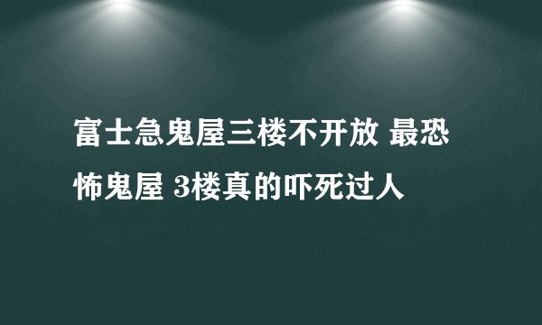 富士急鬼屋三楼不开放 最恐怖鬼屋 3楼真的吓死过人