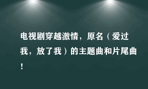 电视剧穿越激情，原名（爱过我，放了我）的主题曲和片尾曲！