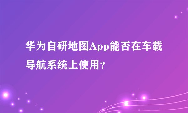 华为自研地图App能否在车载导航系统上使用？
