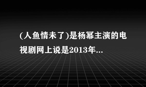 (人鱼情未了)是杨幂主演的电视剧网上说是2013年播出，但现在已经2014年了怎没见播出？