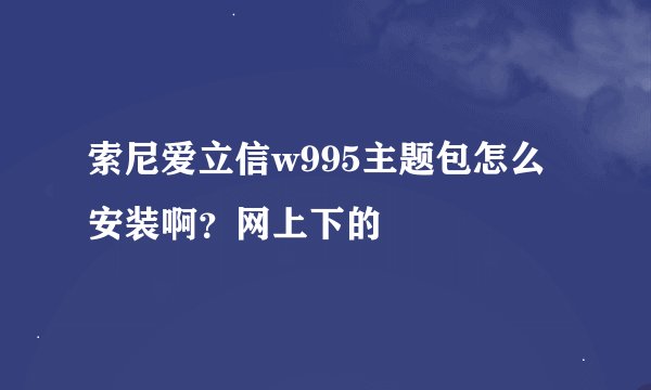 索尼爱立信w995主题包怎么安装啊？网上下的