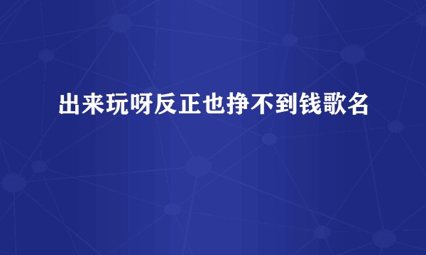 出来玩呀反正也挣不到钱歌名