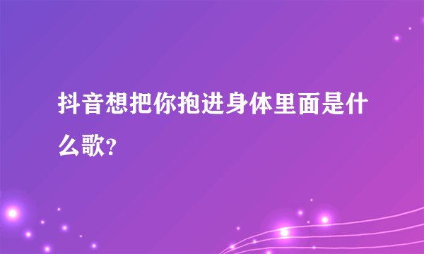 抖音想把你抱进身体里面是什么歌？