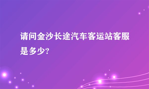 请问金沙长途汽车客运站客服是多少?