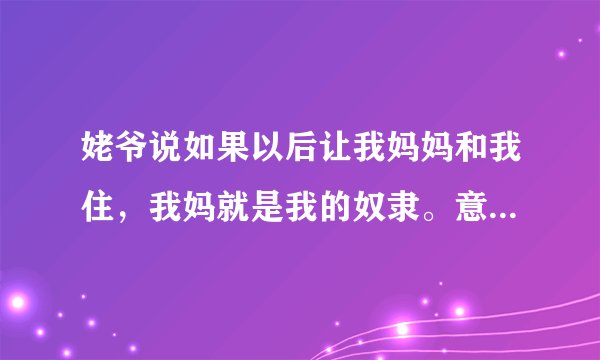 姥爷说如果以后让我妈妈和我住，我妈就是我的奴隶。意思是我想让我妈妈给我干活看孩子。他这么说对吗