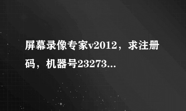 屏幕录像专家v2012，求注册码，机器号232732222222781488470112103294