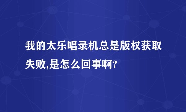 我的太乐唱录机总是版权获取失败,是怎么回事啊?
