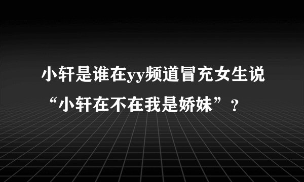 小轩是谁在yy频道冒充女生说“小轩在不在我是娇妹”？