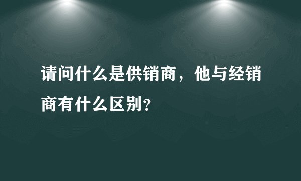 请问什么是供销商，他与经销商有什么区别？