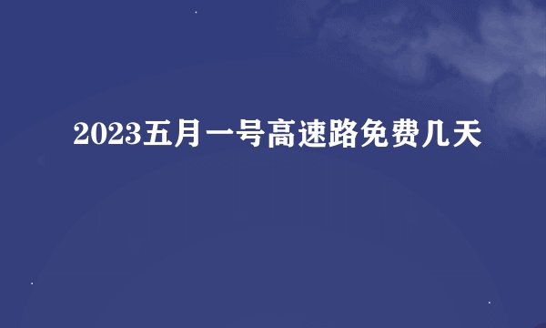 2023五月一号高速路免费几天
