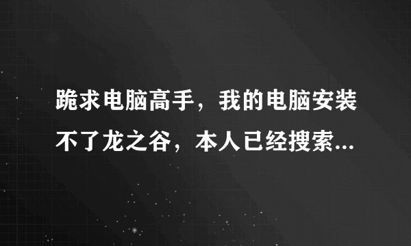 跪求电脑高手，我的电脑安装不了龙之谷，本人已经搜索过很多方面的答案，我要求的是解决办法，不要复制的