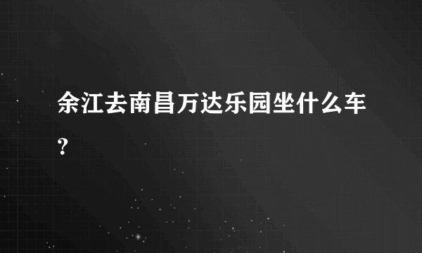 余江去南昌万达乐园坐什么车？