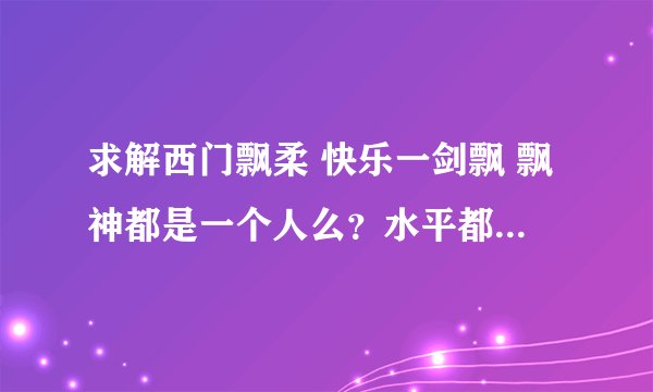 求解西门飘柔 快乐一剑飘 飘神都是一个人么？水平都怎么样？跟