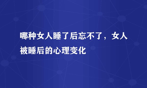 哪种女人睡了后忘不了，女人被睡后的心理变化