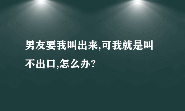 男友要我叫出来,可我就是叫不出口,怎么办?