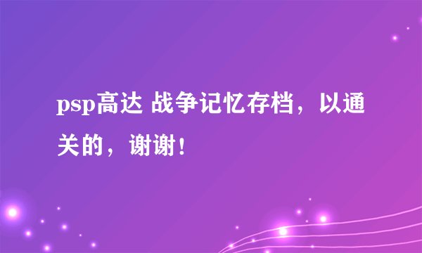 psp高达 战争记忆存档，以通关的，谢谢！